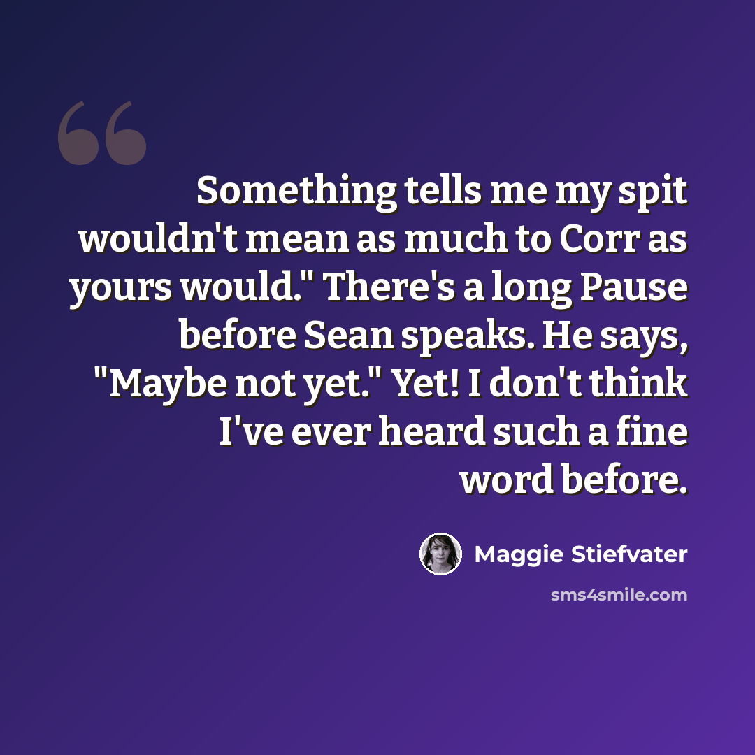 “Something tells me my spit wouldn't mean as much to Corr as yours would." There's a long Pause before Sean speaks. He says, "Maybe not yet." Yet! I don't think I've ever heard such a fine word before.” quote by Maggie Stiefvater