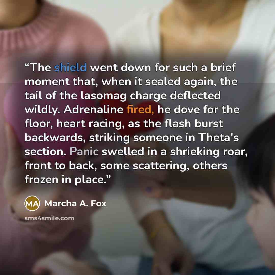 “The shield went down for such a brief moment that, when it sealed again, the tail of the lasomag charge deflected wildly. Adrenaline fired, he dove for the floor, heart racing, as the flash burst backwards, striking someone in Theta's section. Panic swelled in a shrieking roar, front to back, some…” quote by Marcha A. Fox
