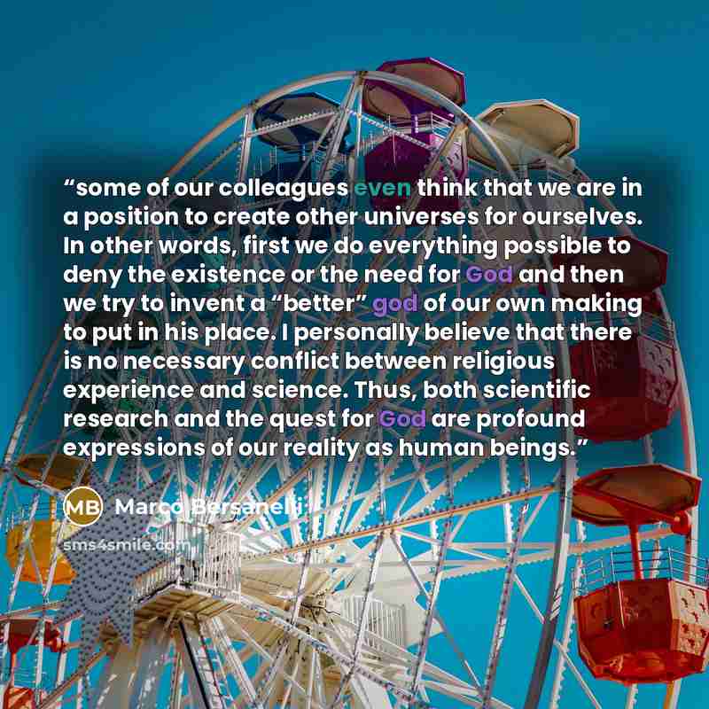 “some of our colleagues even think that we are in a position to create other universes for ourselves. In other words, first we do everything possible to deny the existence or the need for God and then we try to invent a “better” god of our own making to put in his place. I personally believe that…” quote by Marco Bersanelli