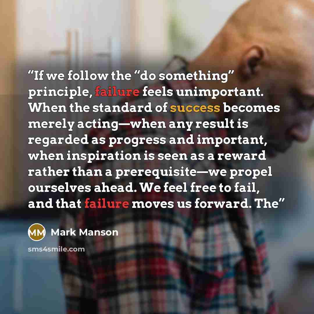 “If we follow the “do something” principle, failure feels unimportant. When the standard of success becomes merely acting—when any result is regarded as progress and important, when inspiration is seen as a reward rather than a prerequisite—we propel ourselves ahead. We feel free to fail, and that…” quote by Mark Manson