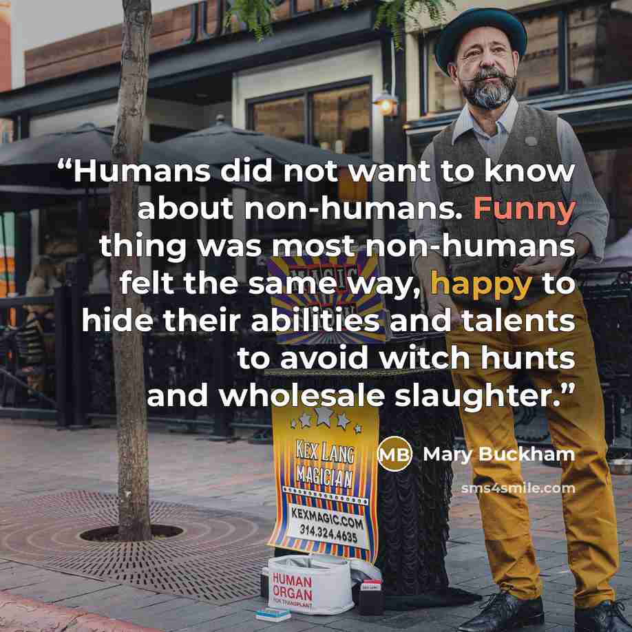 “Humans did not want to know about non-humans. Funny thing was most non-humans felt the same way, happy to hide their abilities and talents to avoid witch hunts and wholesale slaughter.” quote by Mary Buckham