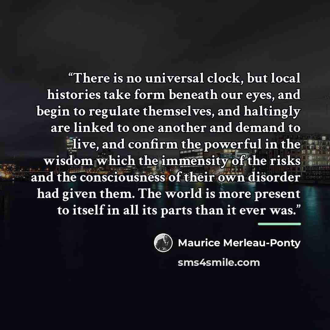 “There is no universal clock, but local histories take form beneath our eyes, and begin to regulate themselves, and haltingly are linked to one another and demand to live, and confirm the powerful in the wisdom which the immensity of the risks and the consciousness of their own disorder had given…” quote by Maurice Merleau-Ponty