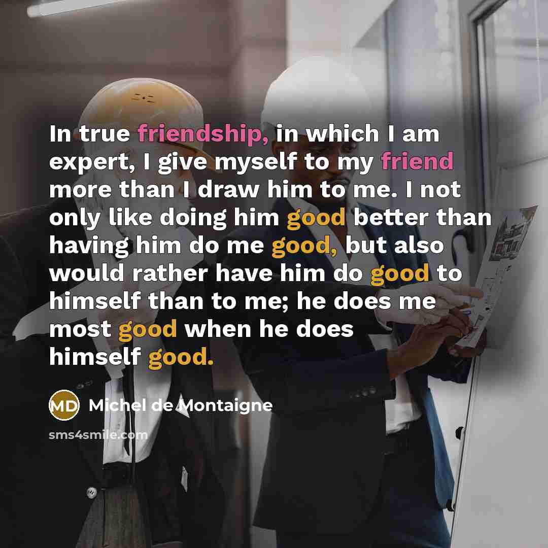 “In true friendship, in which I am expert, I give myself to my friend more than I draw him to me. I not only like doing him good better than having him do me good, but also would rather have him do good to himself than to me; he does me most good when he does himself good.” quote by Michel de Montaigne