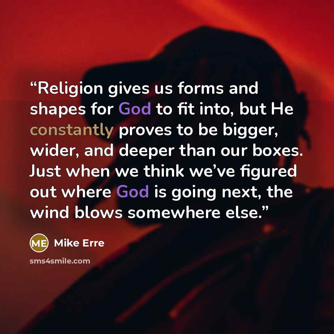 “Religion gives us forms and shapes for God to fit into, but He constantly proves to be bigger, wider, and deeper than our boxes. Just when we think we’ve figured out where God is going next, the wind blows somewhere else.” quote by Mike Erre