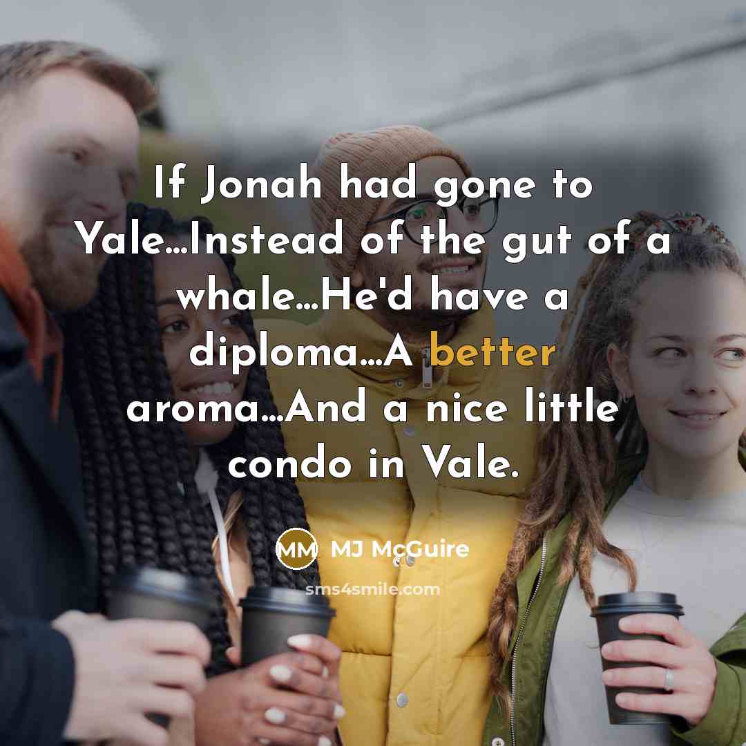 “If Jonah had gone to Yale...Instead of the gut of a whale...He'd have a diploma...A better aroma...And a nice little condo in Vale.” quote by MJ McGuire