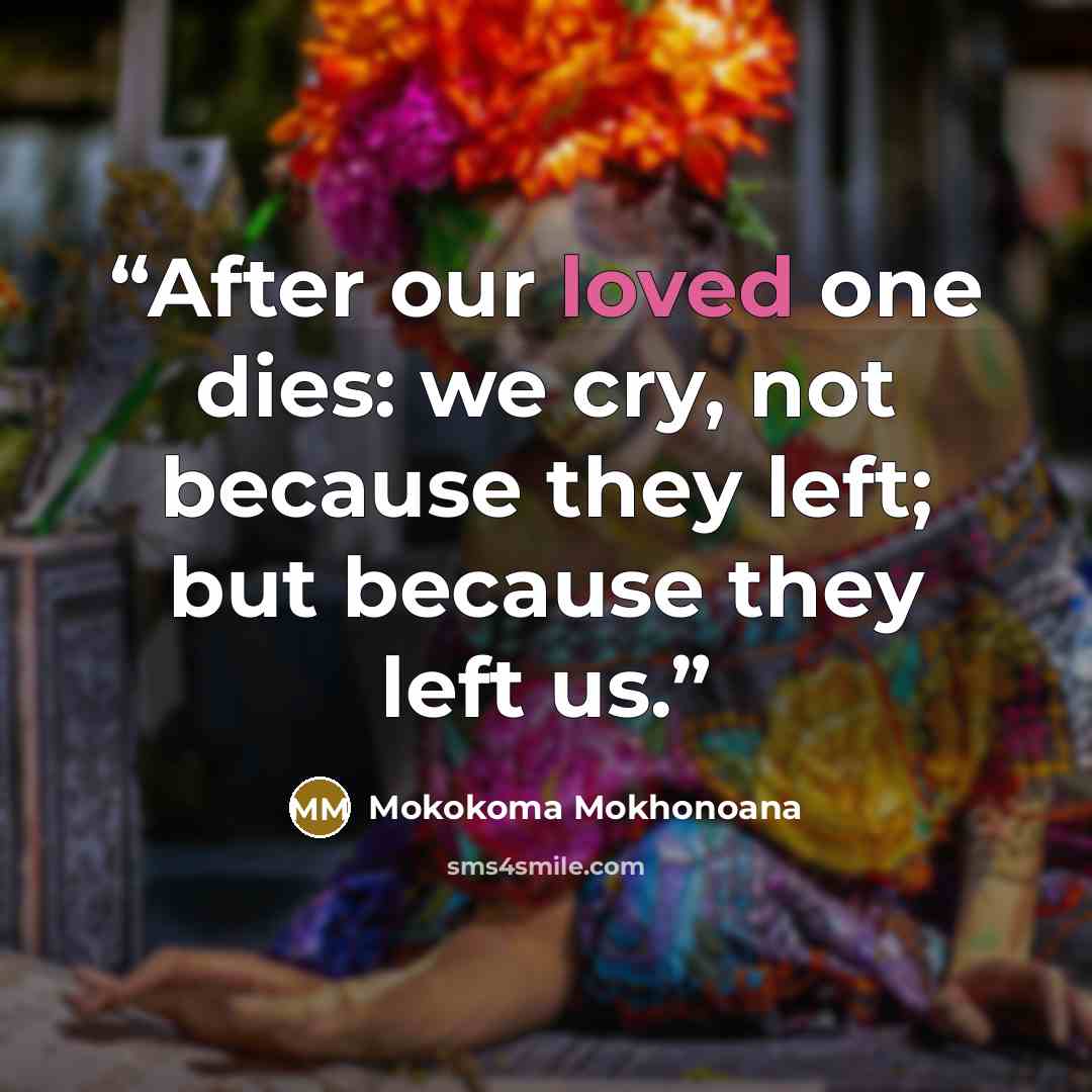 “After our loved one dies: we cry, not because they left; but because they left us.” quote by Mokokoma Mokhonoana