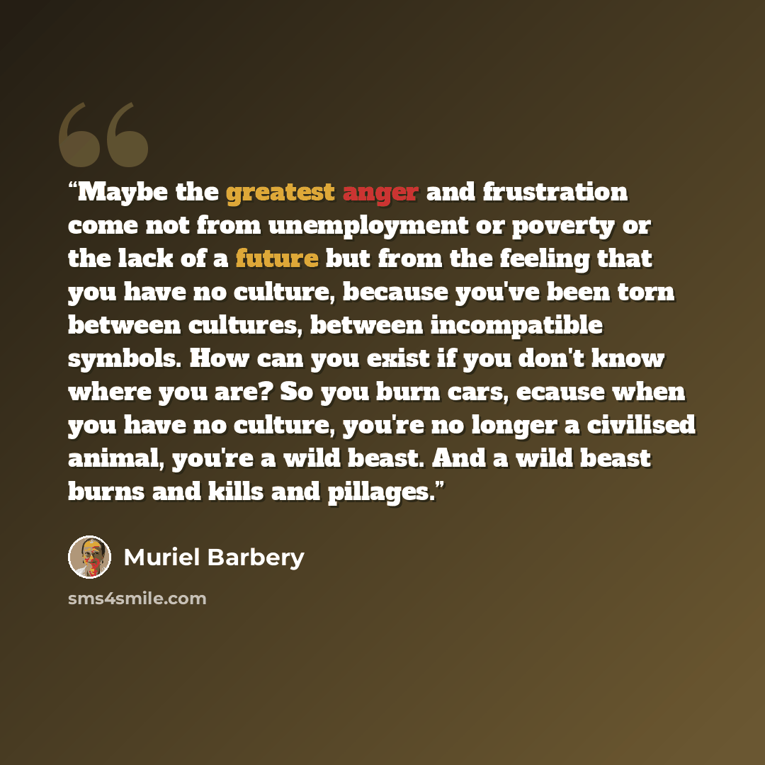 “Maybe the greatest anger and frustration come not from unemployment or poverty or the lack of a future but from the feeling that you have no culture, because you've been torn between cultures, between incompatible symbols. How can you exist if you don't know where you are? So you burn cars, ecause…” quote by Muriel Barbery