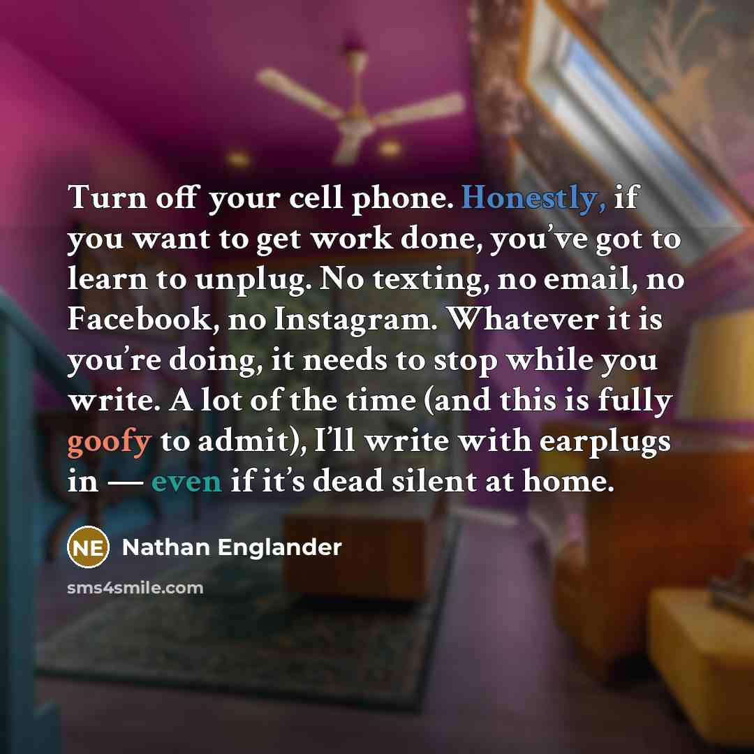 “Turn off your cell phone. Honestly, if you want to get work done, you’ve got to learn to unplug. No texting, no email, no Facebook, no Instagram. Whatever it is you’re doing, it needs to stop while you write. A lot of the time (and this is fully goofy to admit), I’ll write with earplugs in — even…” quote by Nathan Englander
