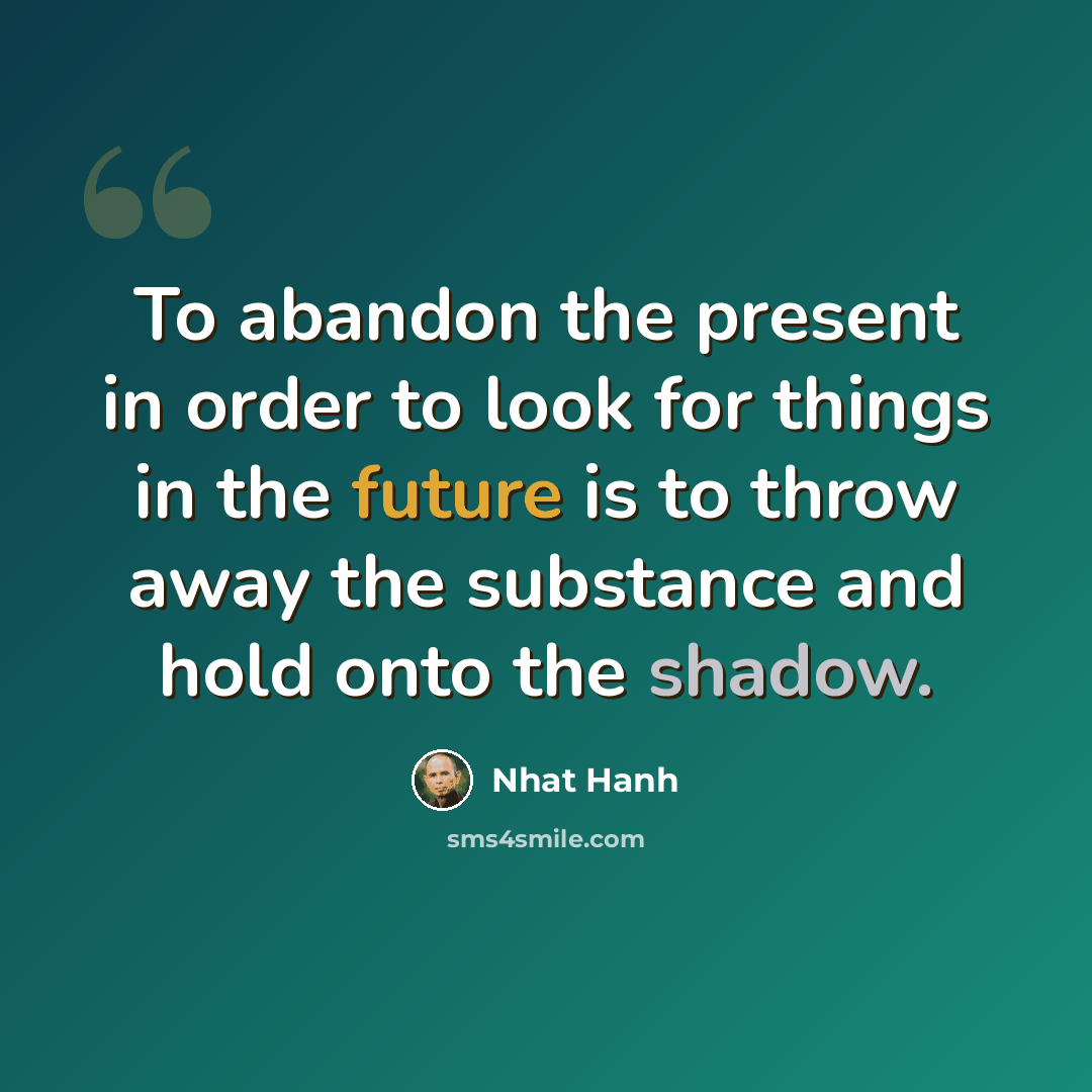 “To abandon the present in order to look for things in the future is to throw away the substance and hold onto the shadow.” quote by Nhat Hanh