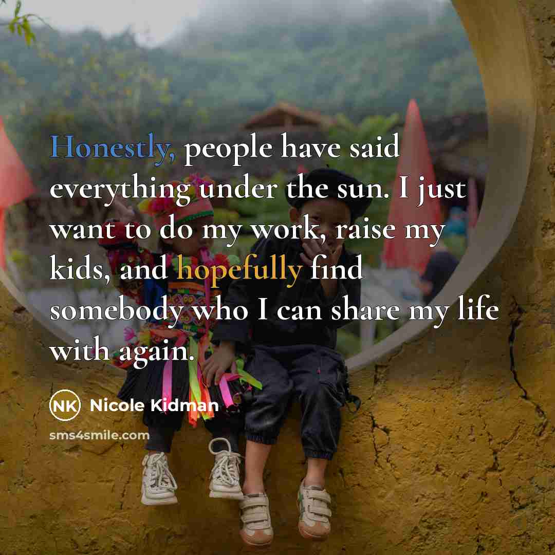 “Honestly, people have said everything under the sun. I just want to do my work, raise my kids, and hopefully find somebody who I can share my life with again.” quote by Nicole Kidman