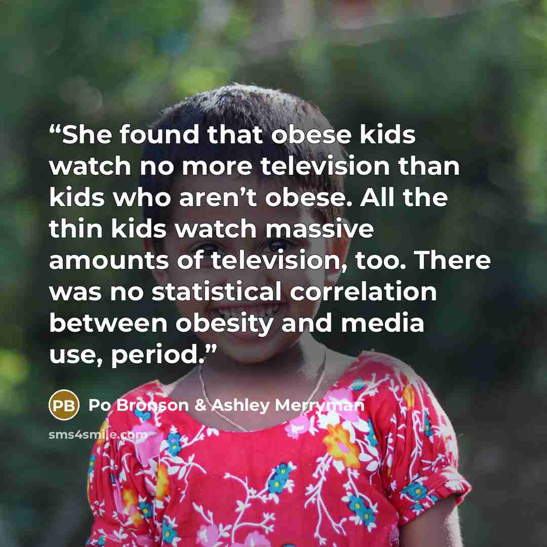 “She found that obese kids watch no more television than kids who aren’t obese. All the thin kids watch massive amounts of television, too. There was no statistical correlation between obesity and media use, period.” quote by Po Bronson & Ashley Merryman