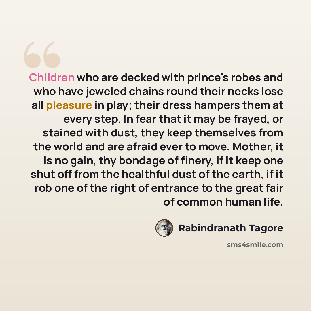“Children who are decked with prince's robes and who have jeweled chains round their necks lose all pleasure in play; their dress hampers them at every step. In fear that it may be frayed, or stained with dust, they keep themselves from the world and are afraid ever to move. Mother, it is no gain…” quote by Rabindranath Tagore
