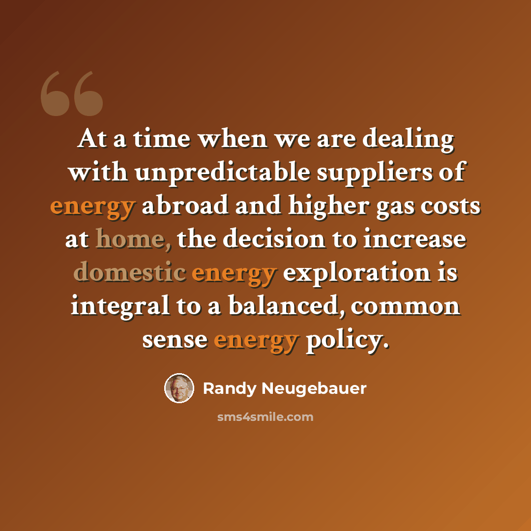 “At a time when we are dealing with unpredictable suppliers of energy abroad and higher gas costs at home, the decision to increase domestic energy exploration is integral to a balanced, common sense energy policy.” quote by Randy Neugebauer