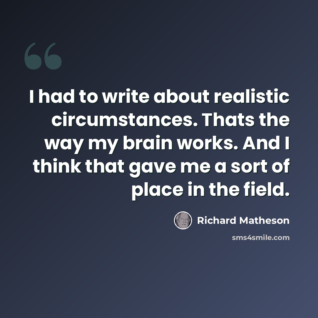 “I had to write about realistic circumstances. Thats the way my brain works. And I think that gave me a sort of place in the field.” quote by Richard Matheson