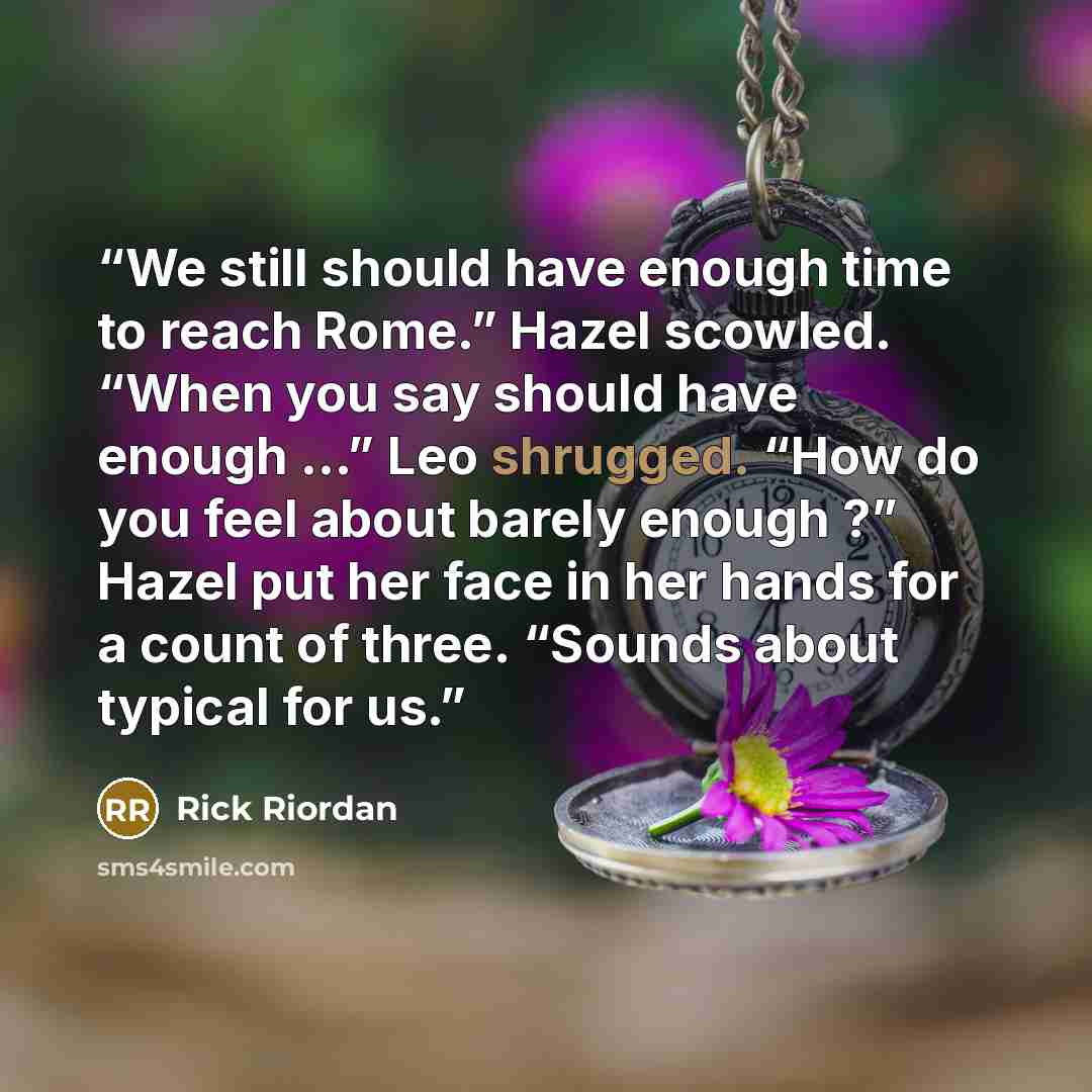 “We still should have enough time to reach Rome.” Hazel scowled. “When you say should have enough …” Leo shrugged. “How do you feel about barely enough ?” Hazel put her face in her hands for a count of three. “Sounds about typical for us.” quote by Rick Riordan