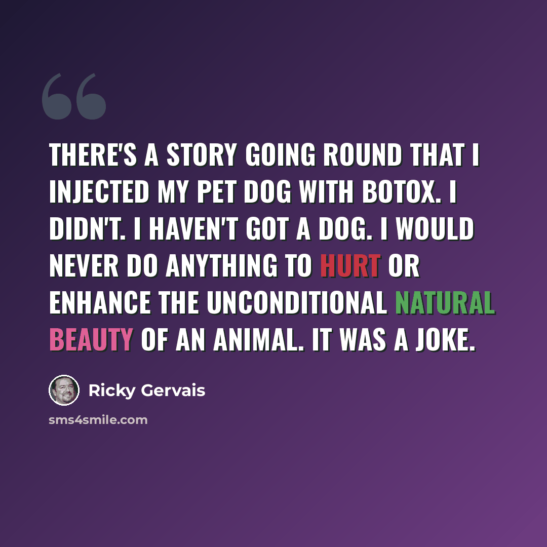 “There's a story going round that I injected my pet dog with botox. I didn't. I haven't got a dog. I would never do anything to hurt or enhance the unconditional natural beauty of an animal. It was a joke.” quote by Ricky Gervais