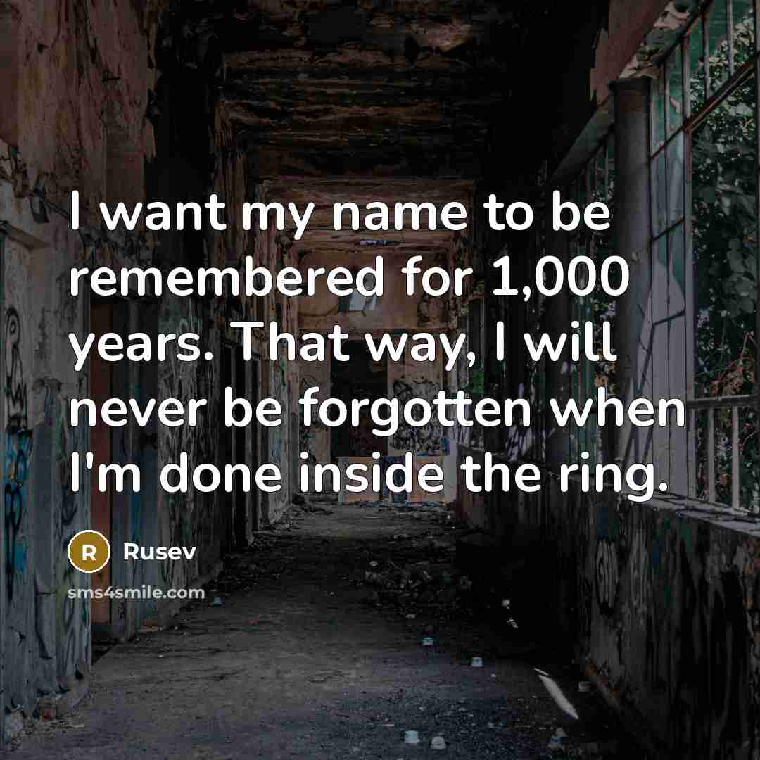 “I want my name to be remembered for 1,000 years. That way, I will never be forgotten when I'm done inside the ring.” quote by Rusev