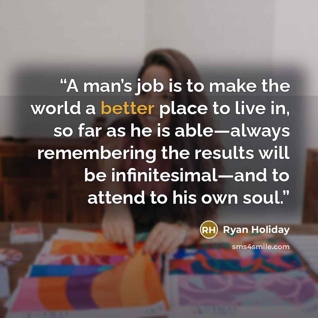“A man’s job is to make the world a better place to live in, so far as he is able—always remembering the results will be infinitesimal—and to attend to his own soul.” quote by Ryan Holiday