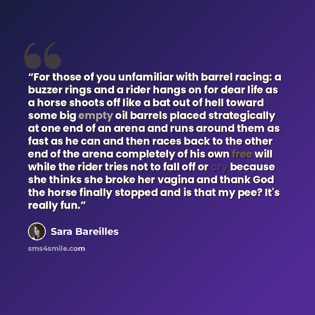 “For those of you unfamiliar with barrel racing: a buzzer rings and a rider hangs on for dear life as a horse shoots off like a bat out of hell toward some big empty oil barrels placed strategically at one end of an arena and runs around them as fast as he can and then races back to the other end…” quote by Sara Bareilles