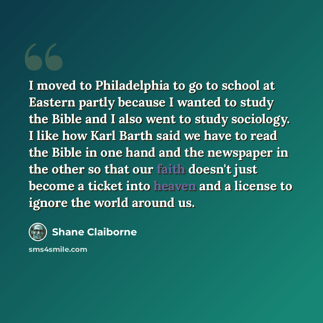 “I moved to Philadelphia to go to school at Eastern partly because I wanted to study the Bible and I also went to study sociology. I like how Karl Barth said we have to read the Bible in one hand and the newspaper in the other so that our faith doesn't just become a ticket into heaven and a license…” quote by Shane Claiborne