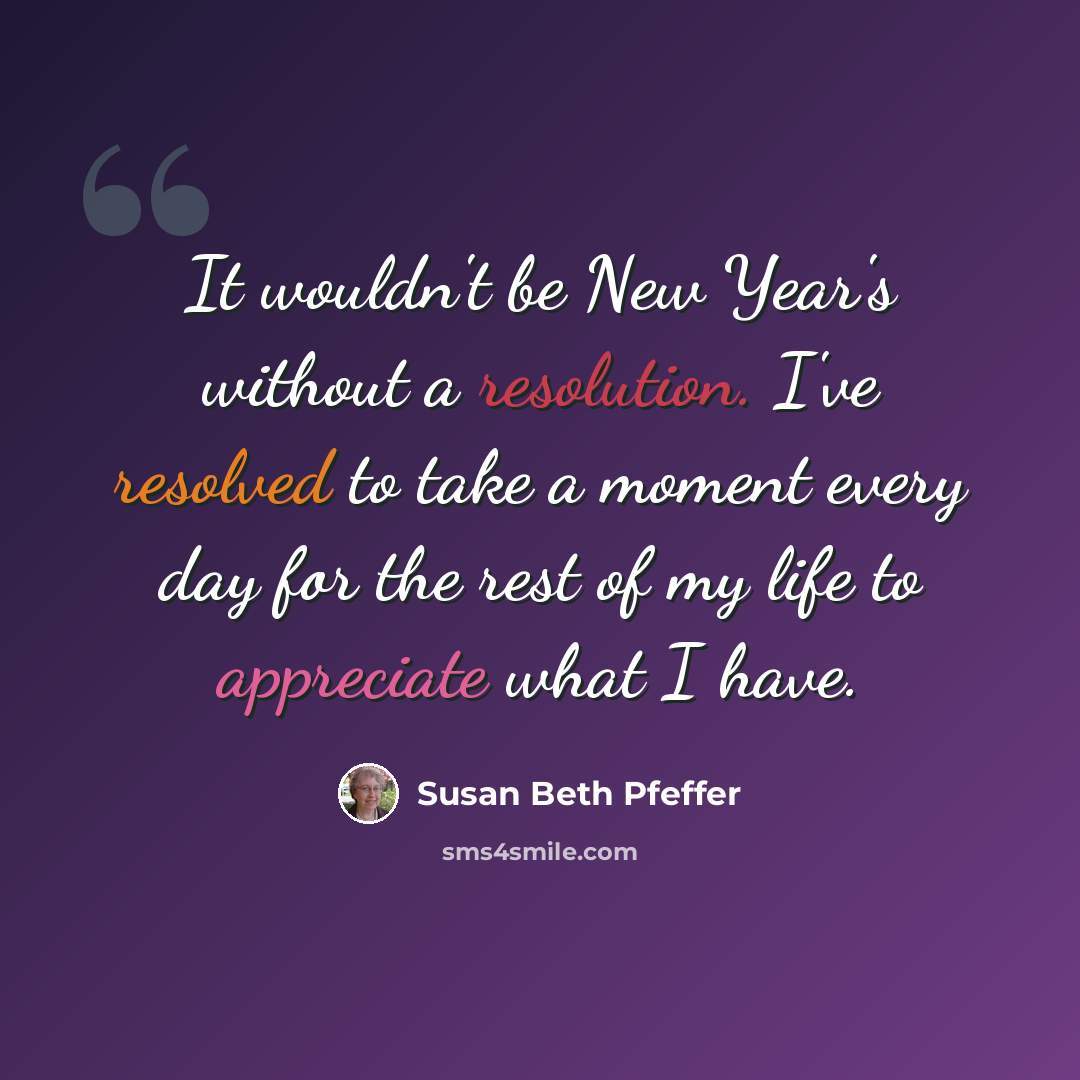 “It wouldn't be New Year's without a resolution. I've resolved to take a moment every day for the rest of my life to appreciate what I have.” quote by Susan Beth Pfeffer