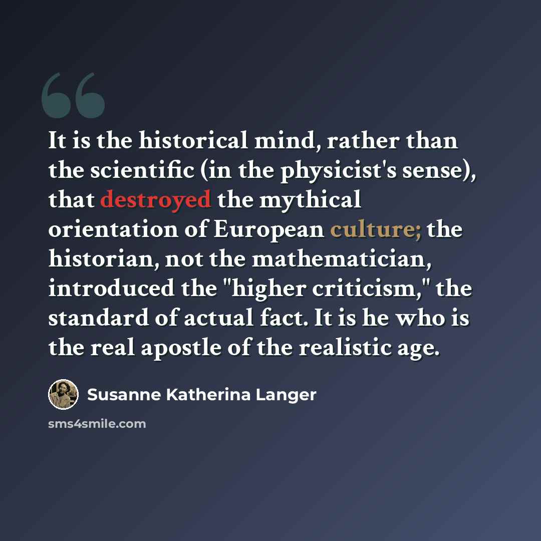 “It is the historical mind, rather than the scientific (in the physicist's sense), that destroyed the mythical orientation of European culture; the historian, not the mathematician, introduced the "higher criticism," the standard of actual fact. It is he who is the real apostle of the realistic age.” quote by Susanne Katherina Langer