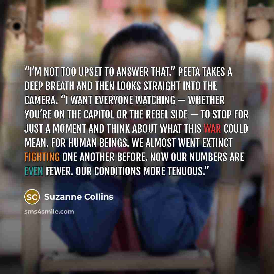 “I’m not too upset to answer that.” Peeta takes a deep breath and then looks straight into the camera. “I want everyone watching — whether you’re on the Capitol or the rebel side — to stop for just a moment and think about what this war could mean. For human beings. We almost went extinct fighting…” quote by Suzanne Collins