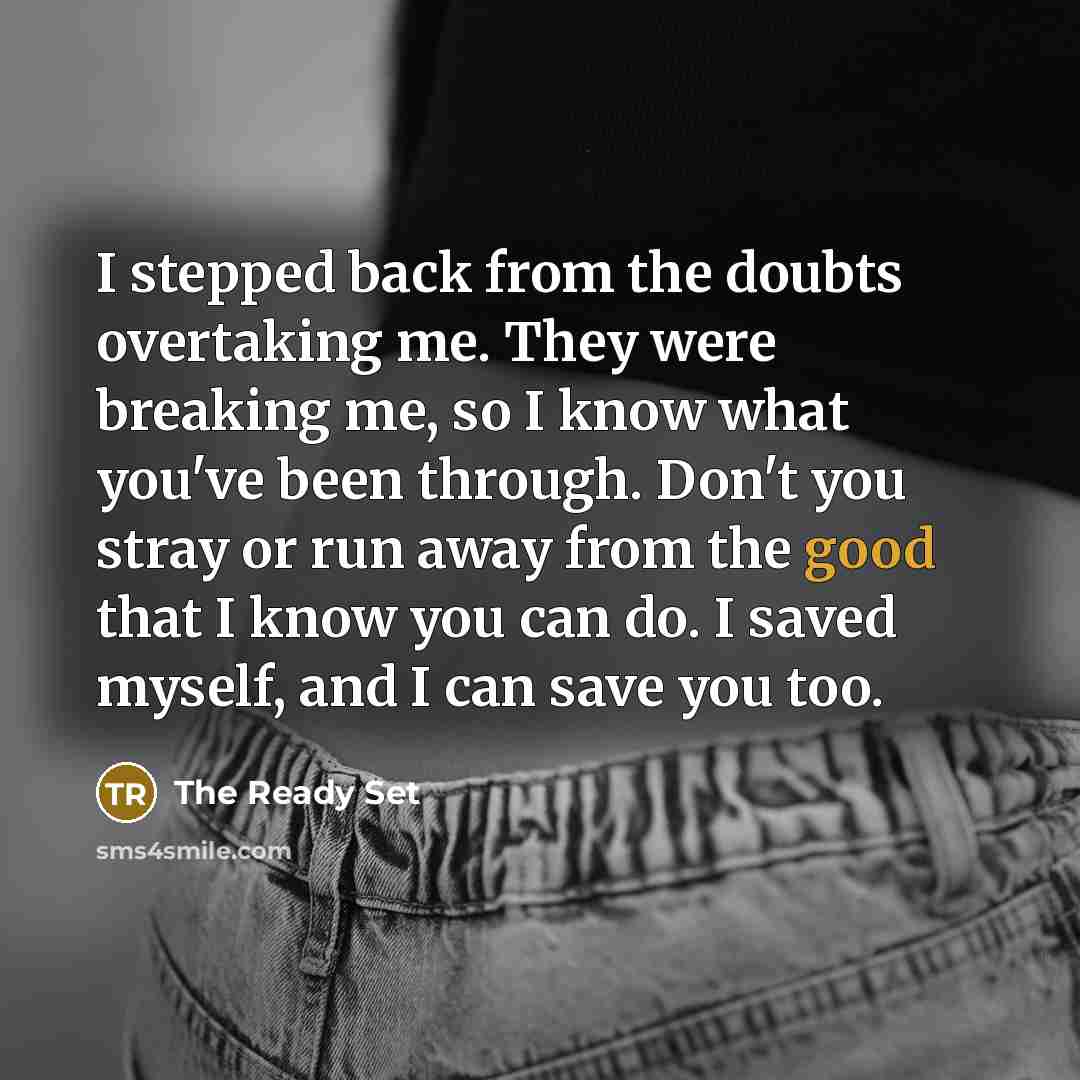 “I stepped back from the doubts overtaking me. They were breaking me, so I know what you've been through. Don't you stray or run away from the good that I know you can do. I saved myself, and I can save you too.” quote by The Ready Set