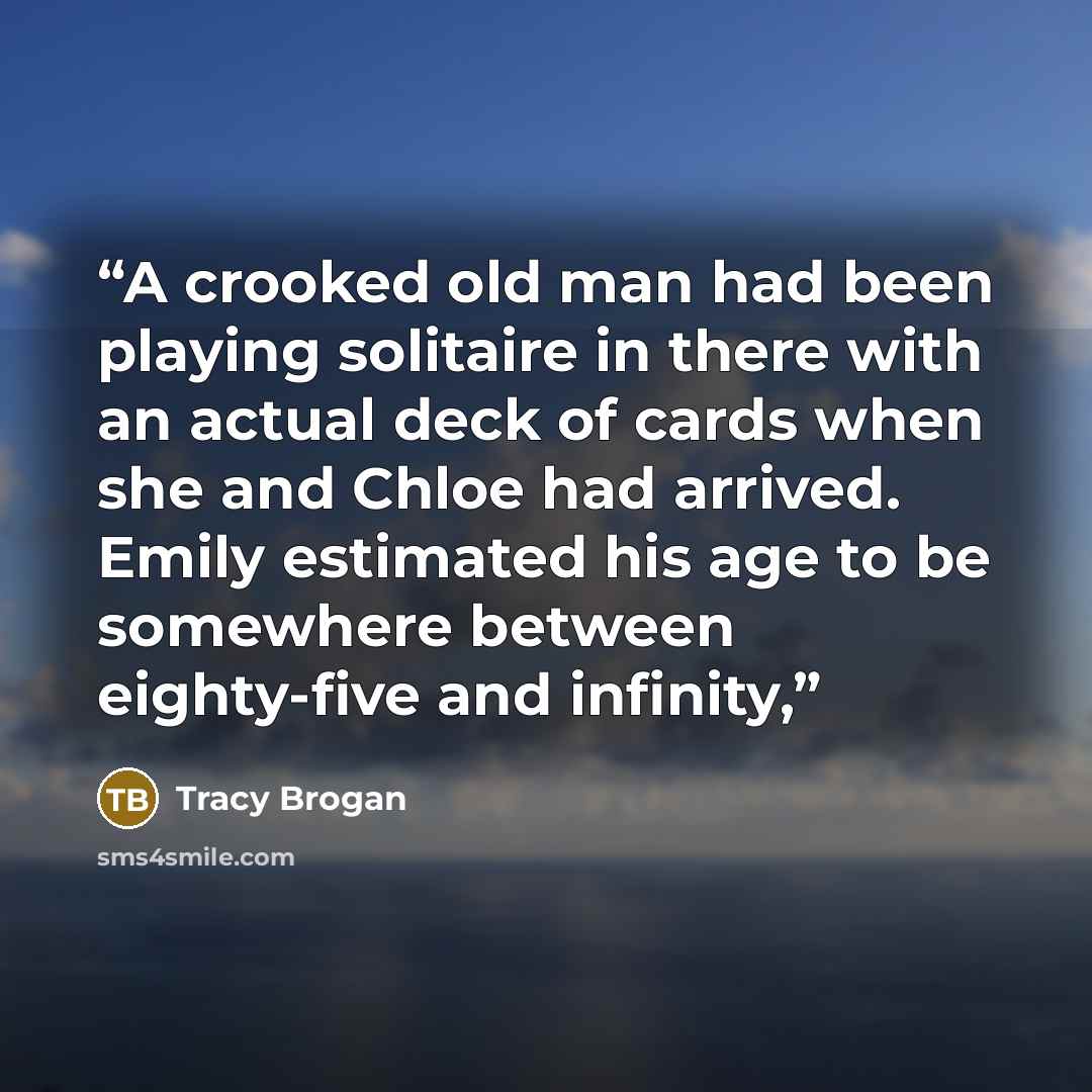 “A crooked old man had been playing solitaire in there with an actual deck of cards when she and Chloe had arrived. Emily estimated his age to be somewhere between eighty-five and infinity,” quote by Tracy Brogan