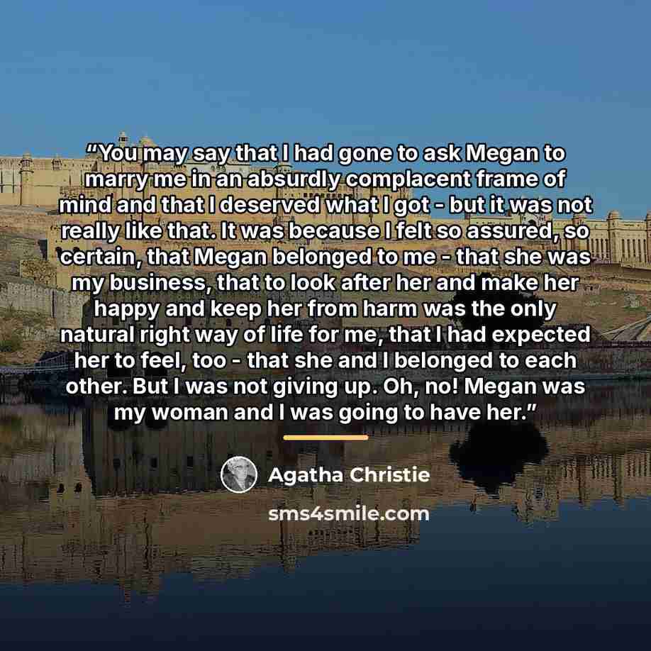 “You may say that I had gone to ask Megan to marry me in an absurdly complacent frame of mind and that I deserved what I got - but it was not really like that. It was because I felt so assured, so certain, that Megan belonged to me - that she was my business, that to look after her and make her…” quote by Agatha Christie