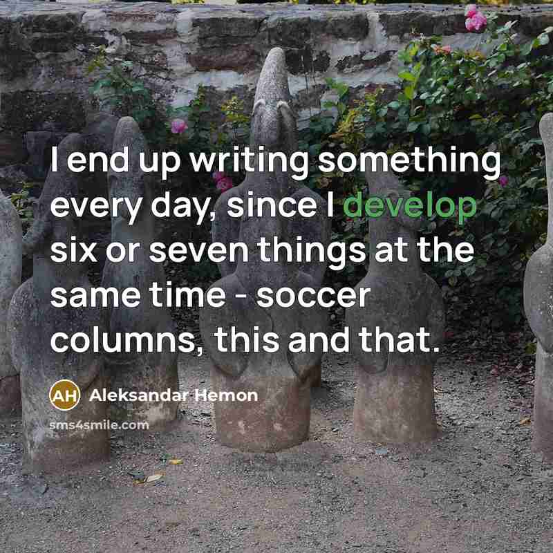 “I end up writing something every day, since I develop six or seven things at the same time - soccer columns, this and that.” quote by Aleksandar Hemon