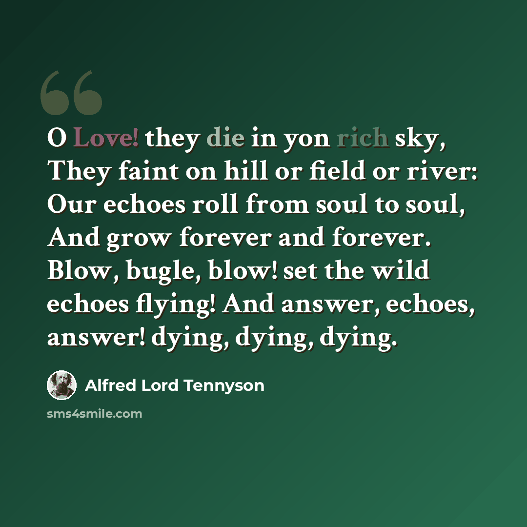“O Love! they die in yon rich sky, They faint on hill or field or river: Our echoes roll from soul to soul, And grow forever and forever. Blow, bugle, blow! set the wild echoes flying! And answer, echoes, answer! dying, dying, dying.” quote by Alfred Lord Tennyson
