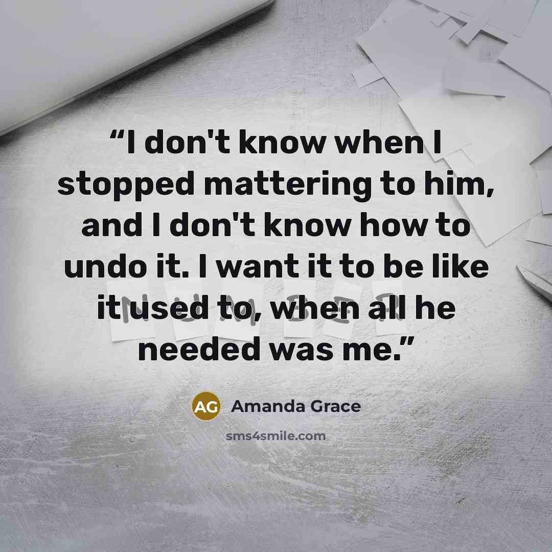 “I don't know when I stopped mattering to him, and I don't know how to undo it. I want it to be like it used to, when all he needed was me.” quote by Amanda Grace