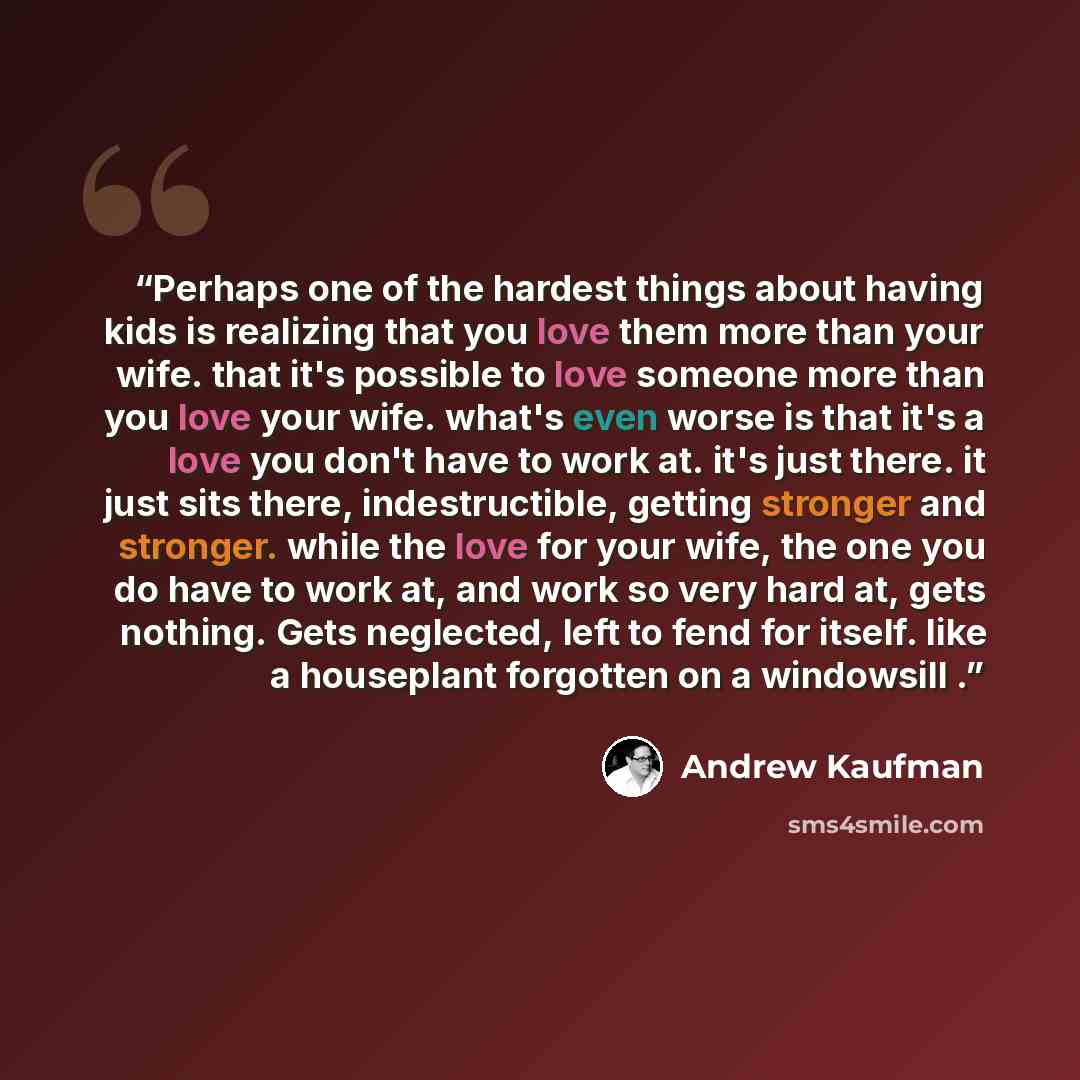 “Perhaps one of the hardest things about having kids is realizing that you love them more than your wife. that it's possible to love someone more than you love your wife. what's even worse is that it's a love you don't have to work at. it's just there. it just sits there, indestructible, getting…” quote by Andrew Kaufman