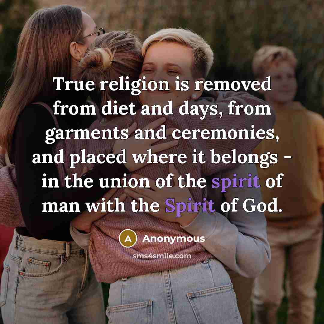 “True religion is removed from diet and days, from garments and ceremonies, and placed where it belongs - in the union of the spirit of man with the Spirit of God.” quote by Anonymous