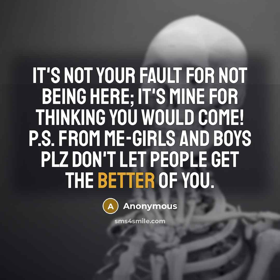 “It's not your fault for not being here; it's mine for thinking you would come! p.s. from me-girls and boys plz don't let people get the better of you.” quote by Anonymous