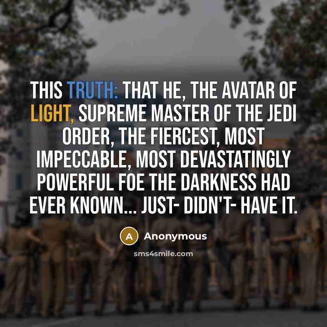 “This truth: that he, the avatar of light, Supreme Master of the Jedi Order, the fiercest, most impeccable, most devastatingly powerful foe the darkness had ever known... just- didn't- have it.” quote by Anonymous