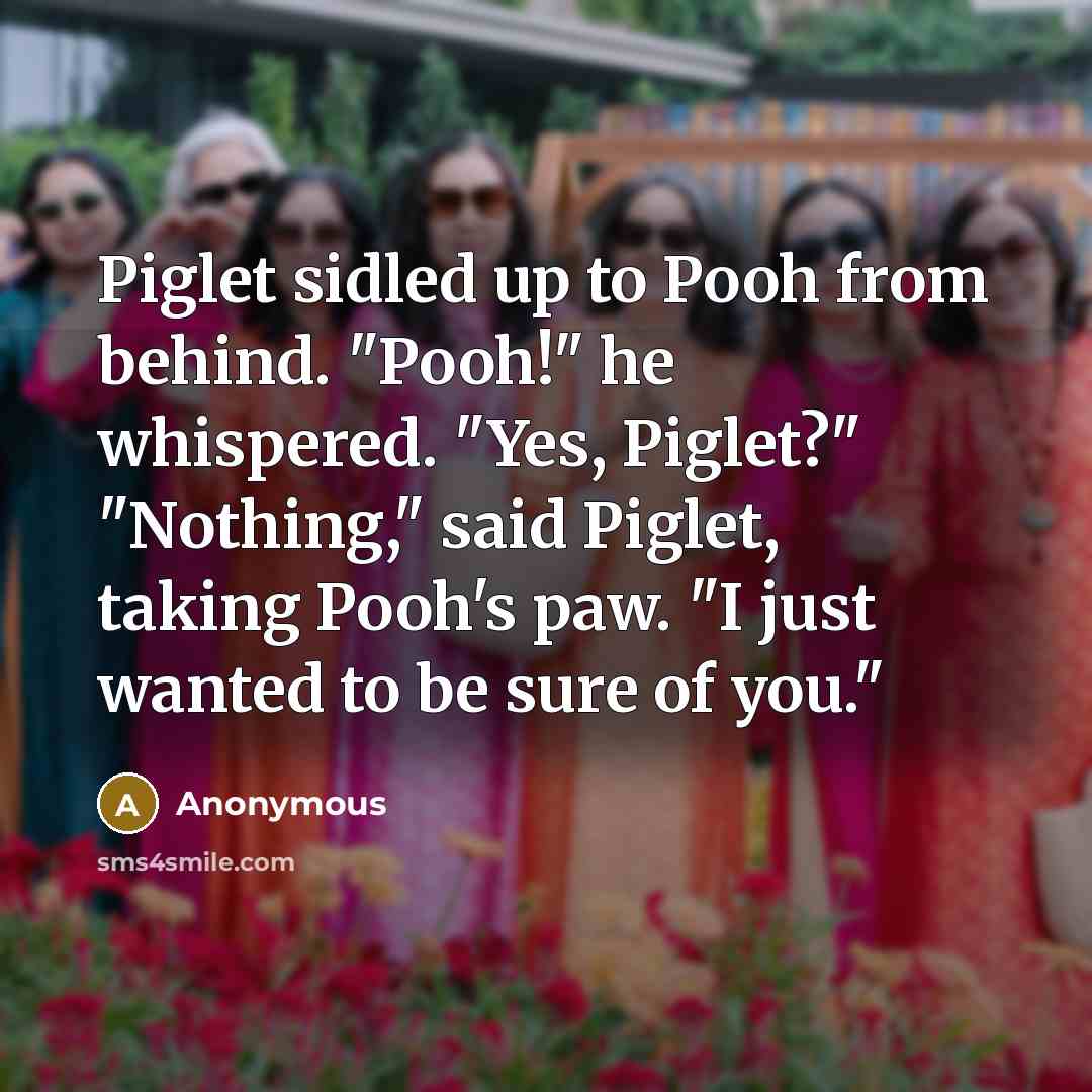 “Piglet sidled up to Pooh from behind. "Pooh!" he whispered. "Yes, Piglet?" "Nothing," said Piglet, taking Pooh's paw. "I just wanted to be sure of you."” quote by Anonymous