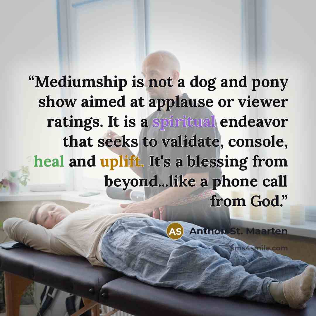 “Mediumship is not a dog and pony show aimed at applause or viewer ratings. It is a spiritual endeavor that seeks to validate, console, heal and uplift. It's a blessing from beyond...like a phone call from God.” quote by Anthon St. Maarten