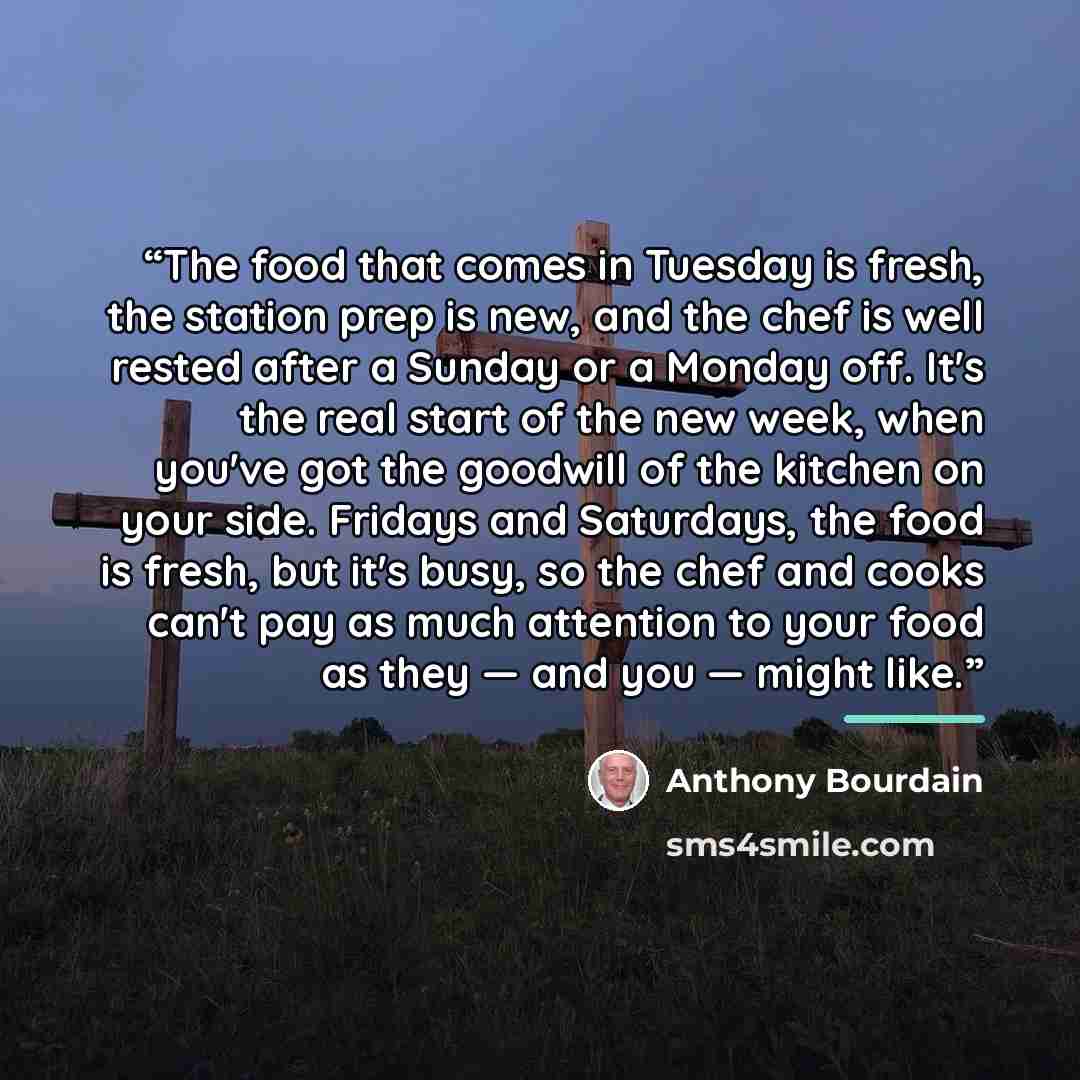 “The food that comes in Tuesday is fresh, the station prep is new, and the chef is well rested after a Sunday or a Monday off. It's the real start of the new week, when you've got the goodwill of the kitchen on your side. Fridays and Saturdays, the food is fresh, but it's busy, so the chef and…” quote by Anthony Bourdain