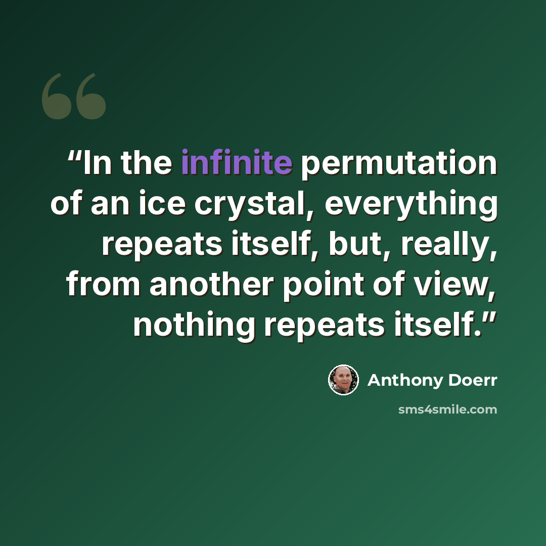 “In the infinite permutation of an ice crystal, everything repeats itself, but, really, from another point of view, nothing repeats itself.” quote by Anthony Doerr