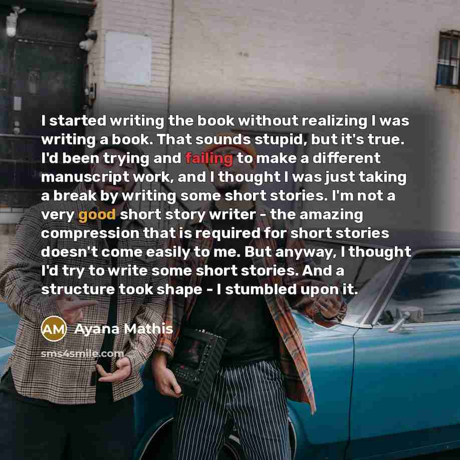 “I started writing the book without realizing I was writing a book. That sounds stupid, but it's true. I'd been trying and failing to make a different manuscript work, and I thought I was just taking a break by writing some short stories. I'm not a very good short story writer - the amazing…” quote by Ayana Mathis