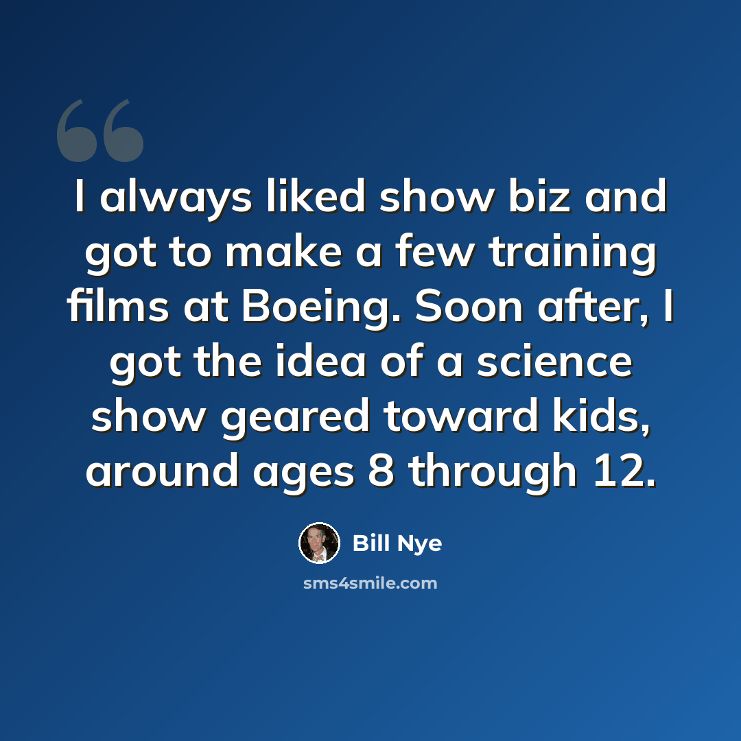 “I always liked show biz and got to make a few training films at Boeing. Soon after, I got the idea of a science show geared toward kids, around ages 8 through 12.” quote by Bill Nye