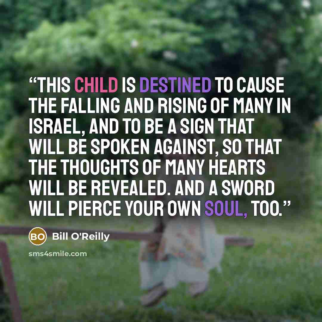 “This child is destined to cause the falling and rising of many in Israel, and to be a sign that will be spoken against, so that the thoughts of many hearts will be revealed. And a sword will pierce your own soul, too.” quote by Bill O'Reilly