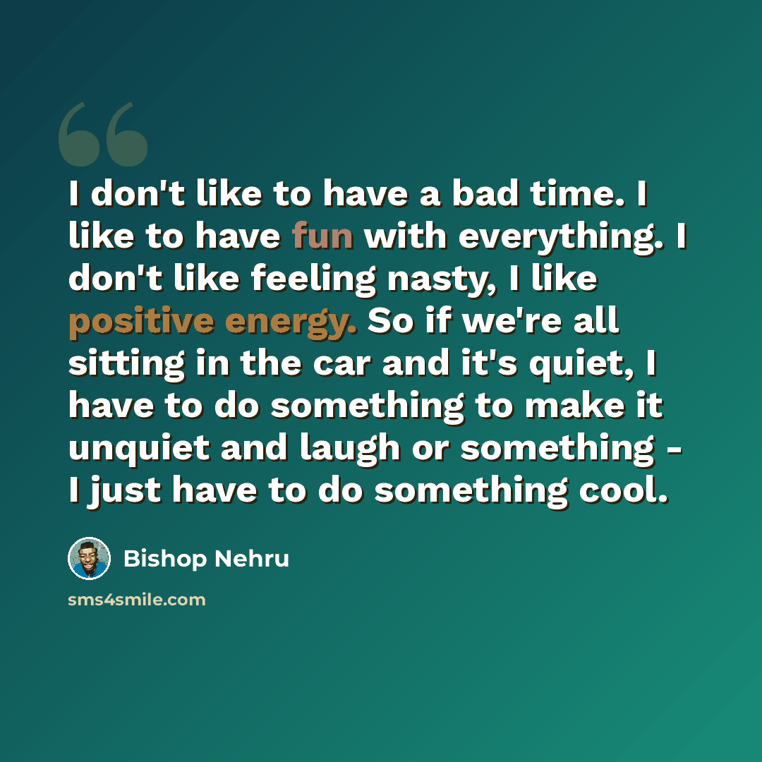 “I don't like to have a bad time. I like to have fun with everything. I don't like feeling nasty, I like positive energy. So if we're all sitting in the car and it's quiet, I have to do something to make it unquiet and laugh or something - I just have to do something cool.” quote by Bishop Nehru