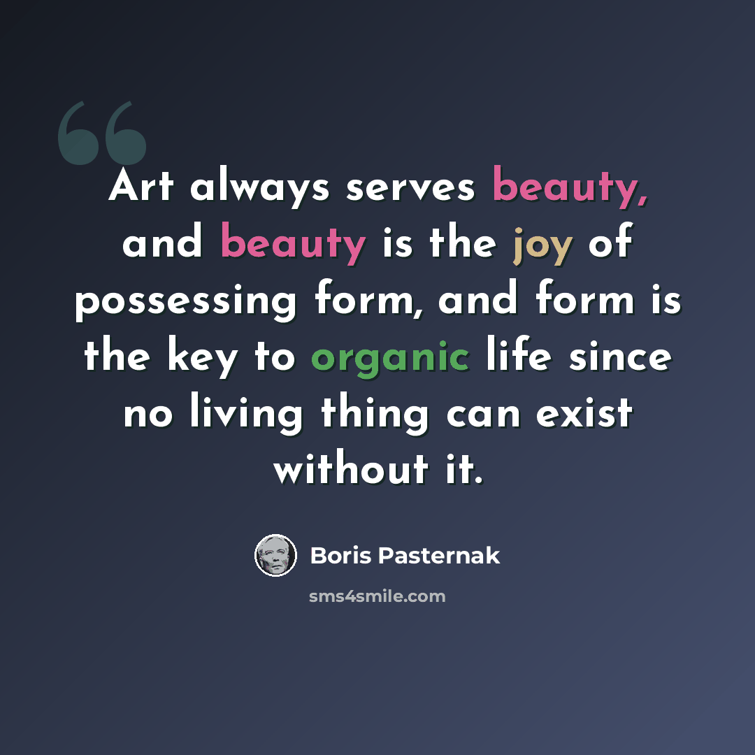 “Art always serves beauty, and beauty is the joy of possessing form, and form is the key to organic life since no living thing can exist without it.” quote by Boris Pasternak