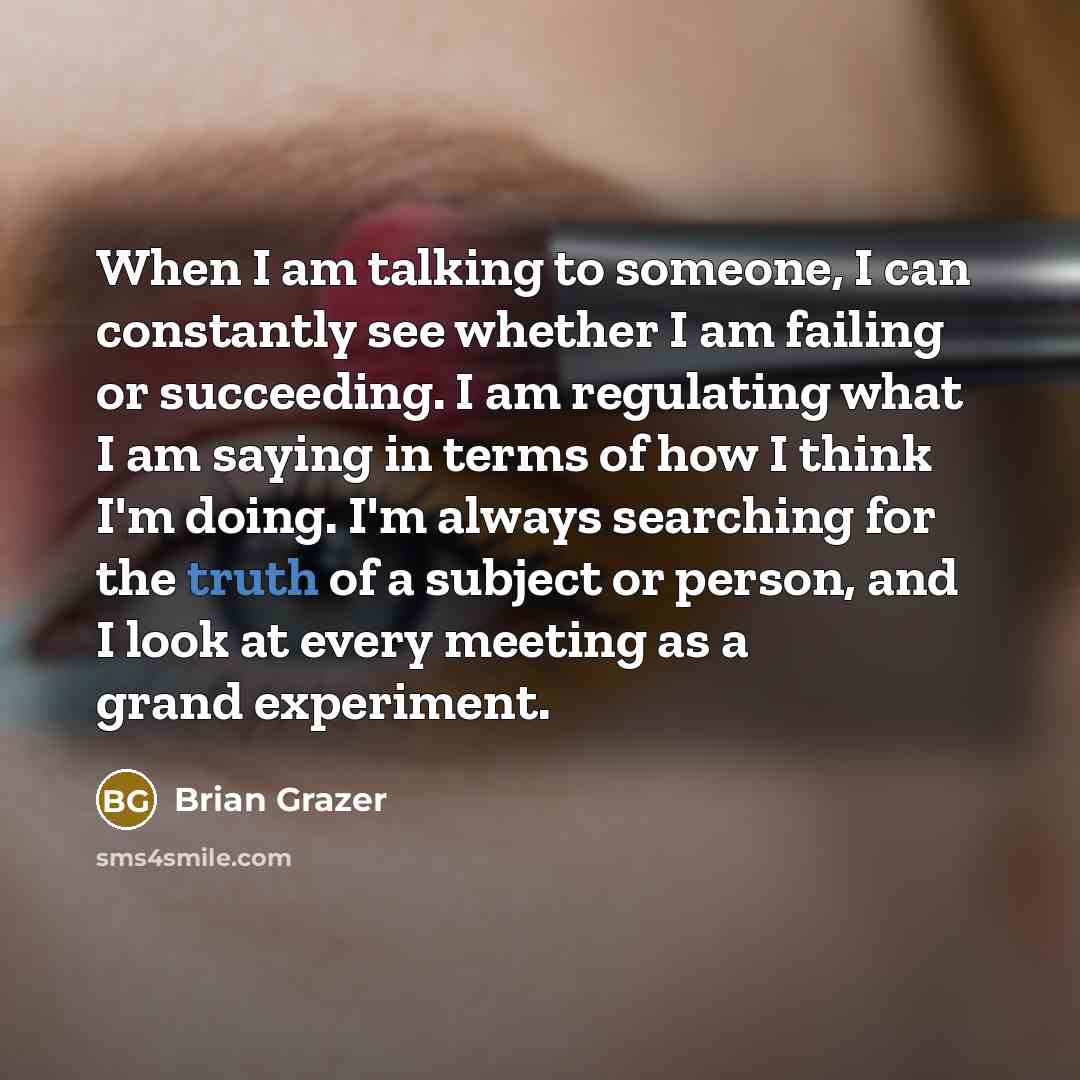 “When I am talking to someone, I can constantly see whether I am failing or succeeding. I am regulating what I am saying in terms of how I think I'm doing. I'm always searching for the truth of a subject or person, and I look at every meeting as a grand experiment.” quote by Brian Grazer