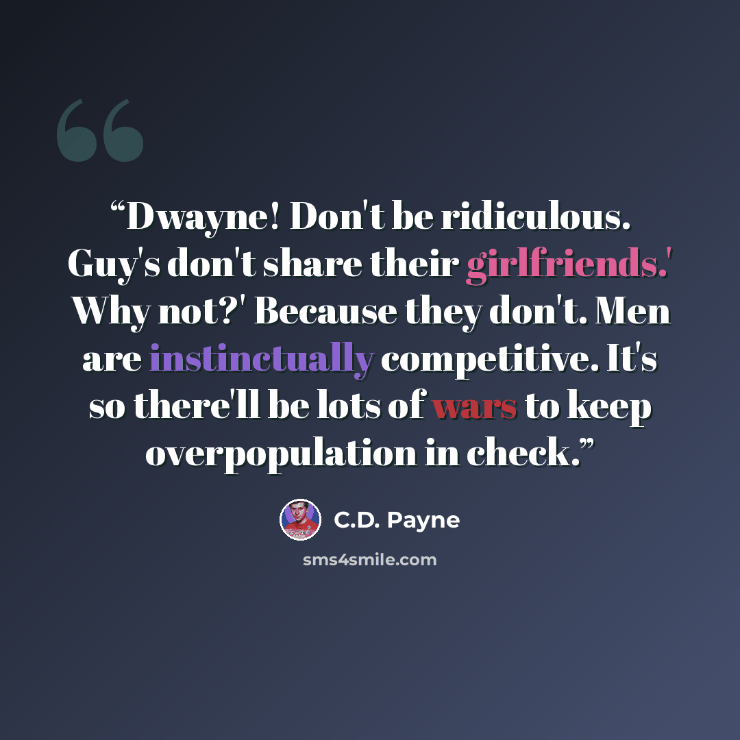 “Dwayne! Don't be ridiculous. Guy's don't share their girlfriends.' Why not?' Because they don't. Men are instinctually competitive. It's so there'll be lots of wars to keep overpopulation in check.” quote by C.D. Payne