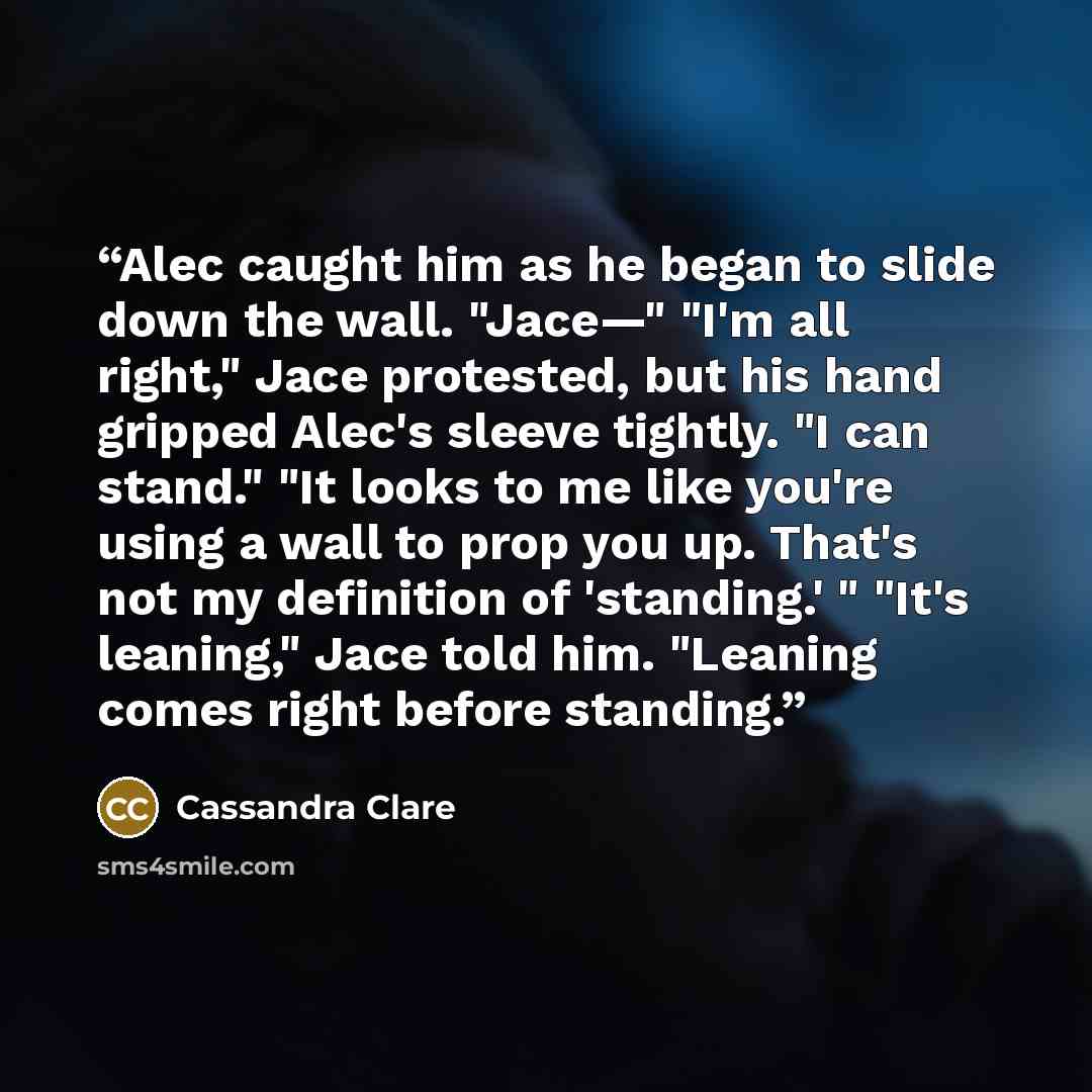 “Alec caught him as he began to slide down the wall. "Jace—" "I'm all right," Jace protested, but his hand gripped Alec's sleeve tightly. "I can stand." "It looks to me like you're using a wall to prop you up. That's not my definition of 'standing.' " "It's leaning," Jace told him. "Leaning comes…” quote by Cassandra Clare
