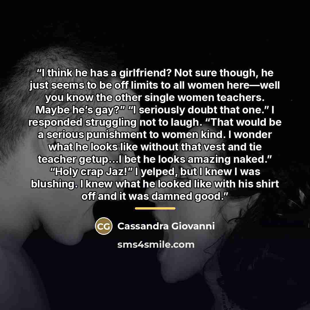 “I think he has a girlfriend? Not sure though, he just seems to be off limits to all women here—well you know the other single women teachers. Maybe he’s gay?” “I seriously doubt that one.” I responded struggling not to laugh. “That would be a serious punishment to women kind. I wonder what he…” quote by Cassandra Giovanni
